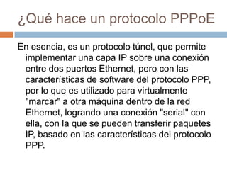 ¿Qué hace un protocolo PPPoE
En esencia, es un protocolo túnel, que permite
 implementar una capa IP sobre una conexión
 entre dos puertos Ethernet, pero con las
 características de software del protocolo PPP,
 por lo que es utilizado para virtualmente
 "marcar" a otra máquina dentro de la red
 Ethernet, logrando una conexión "serial" con
 ella, con la que se pueden transferir paquetes
 IP, basado en las características del protocolo
 PPP.
 