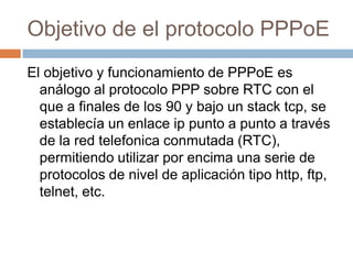 Objetivo de el protocolo PPPoE
El objetivo y funcionamiento de PPPoE es
  análogo al protocolo PPP sobre RTC con el
  que a finales de los 90 y bajo un stack tcp, se
  establecía un enlace ip punto a punto a través
  de la red telefonica conmutada (RTC),
  permitiendo utilizar por encima una serie de
  protocolos de nivel de aplicación tipo http, ftp,
  telnet, etc.
 