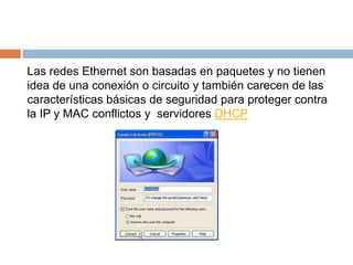 Las redes Ethernet son basadas en paquetes y no tienen
idea de una conexión o circuito y también carecen de las
características básicas de seguridad para proteger contra
la IP y MAC conflictos y servidores DHCP
 