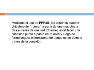 Mediante el uso de PPPoE, los usuarios pueden
virtualmente “marcar” a partir de una máquina a
otra a través de una red Ethernet, establecer una
conexión punto a punto entre ellos y luego de
forma segura el transporte de paquetes de datos a
través de la conexión.
 