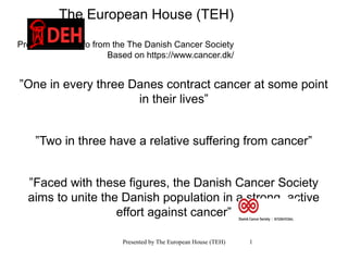 Presented by The European House (TEH) 1
The European House (TEH)
Presents main info from the The Danish Cancer Society
Based on https://www.cancer.dk/
”One in every three Danes contract cancer at some point
in their lives”
”Two in three have a relative suffering from cancer”
”Faced with these figures, the Danish Cancer Society
aims to unite the Danish population in a strong, active
effort against cancer”
 