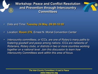 Workshop: PeaceandConflict Resolution andPreventionthrough Intercountry Committees Date and Time: Tuesday 24 May, 09:00-10:00 Location: Room 276, Ernest N. MorialConvention Center  Intercountry committees, or ICCs, areoneofRotary’smanypathstofosteringgoodwillandpeaceamongnations. ICCs arenetworksofRotarians, Rotary clubs, ordistricts in twoormore countries workingtogether on a national level. Jointhisdiscussiontolearnhow Intercountry Committeesworkwithinthisareaoffocus. 