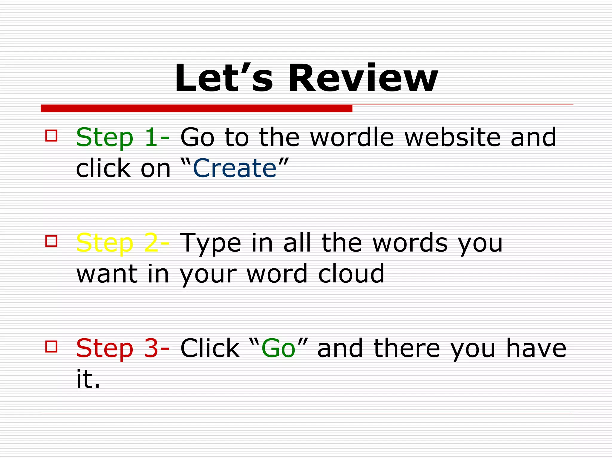 Let’s Review Step 1-  Go to the wordle website and click on “ Create ” Step 2-  Type in all the words you want in your word cloud Step 3-  Click “ Go ” and there you have it.  