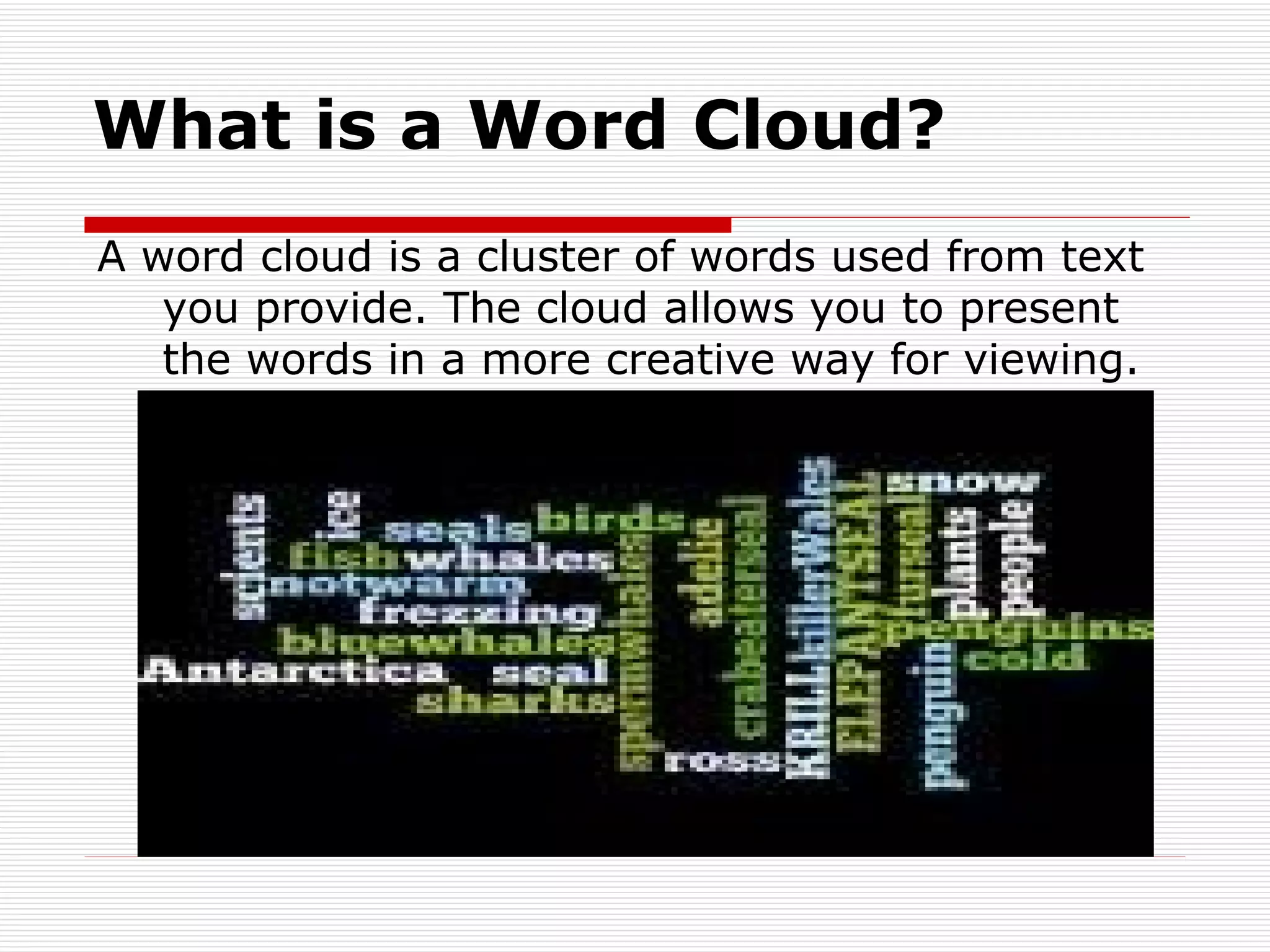 What is a Word Cloud? A word cloud is a cluster of words used from text you provide. The cloud allows you to present the words in a more creative way for viewing. 