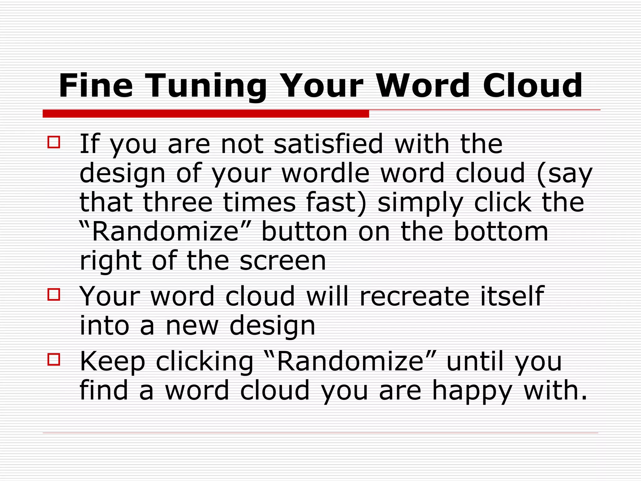 Fine Tuning Your Word Cloud If you are not satisfied with the design of your wordle word cloud (say that three times fast) simply click the “Randomize” button on the bottom right of the screen Your word cloud will recreate itself into a new design Keep clicking “Randomize” until you find a word cloud you are happy with. 