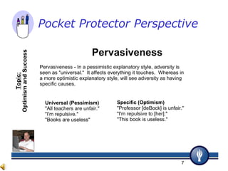 Pervasiveness Pervasiveness - In a pessimistic explanatory style, adversity is seen as "universal."  It affects everything it touches.  Whereas in a more optimistic explanatory style, will see adversity as having specific causes.  Universal (Pessimism) "All teachers are unfair." "I'm repulsive." "Books are useless" Specific (Optimism) "Professor [deBock] is unfair." "I'm repulsive to [her]." "This book is useless." Topic: Optimism and Success Pocket Protector Perspective   