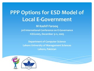 PPP Options for ESD Model of
    Local E-Government
                M Kashif Farooq
    3rd International Conference on E-Governance
            ICEG2005, December 9-11, 2005

         Department of Computer Science
     Lahore University of Management Sciences
                 Lahore, Pakistan
 