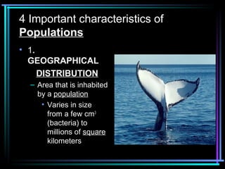 4 Important characteristics of
Populations
• 1.
  GEOGRAPHICAL
     DISTRIBUTION
  – Area that is inhabited
    by a population
     • Varies in size
       from a few cm3
       (bacteria) to
       millions of square
       kilometers
 