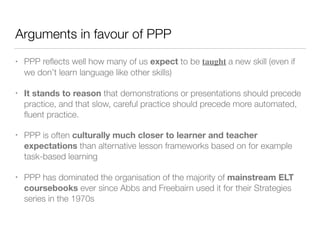 Arguments in favour of PPP
• PPP reﬂects well how many of us expect to be taught a new skill (even if
we don’t learn language like other skills)
• It stands to reason that demonstrations or presentations should precede
practice, and that slow, careful practice should precede more automated,
ﬂuent practice.
• PPP is often culturally much closer to learner and teacher
expectations than alternative lesson frameworks based on for example
task-based learning
• PPP has dominated the organisation of the majority of mainstream ELT
coursebooks ever since Abbs and Freebairn used it for their Strategies
series in the 1970s
 