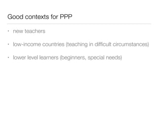 Good contexts for PPP
• new teachers
• low-income countries (teaching in difﬁcult circumstances)
• lower level learners (beginners, special needs)
 
