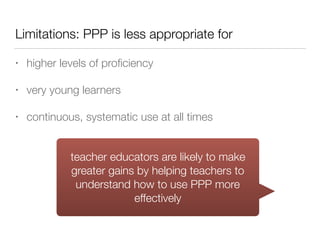 Limitations: PPP is less appropriate for
• higher levels of proﬁciency
• very young learners
• continuous, systematic use at all times
teacher educators are likely to make
greater gains by helping teachers to
understand how to use PPP more
effectively
 