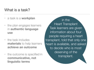 What is a task?
• a task is a workplan
• the plan engages learners
in authentic language
use
• the task includes
materials to help learners
achieve an outcome
• the outcome is speciﬁed in
communicative, not
linguistic terms
in the
Heart Transplant
Task learners are given
information about four
people requiring a heart
transplant, told that only one
heart is available, and asked
to decide who is most
deserving of the
transplant.
 
