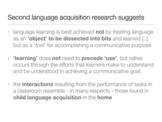 Second language acquisition research suggests
• language learning is best achieved not by treating language
as an ‘object’ to be dissected into bits and learned [..],
but as a ‘tool’ for accomplishing a communicative purpose.
• ‘learning’ does not need to precede ‘use’, but rather
occurs through the efforts that learners make to understand
and be understood in achieving a communicative goal.
• the interactions resulting from the performance of tasks in
a classroom resemble - in many respects - those found in
child language acquisition in the home
 