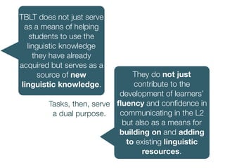 TBLT does not just serve
as a means of helping
students to use the
linguistic knowledge
they have already
acquired but serves as a
source of new
linguistic knowledge.
They do not just
contribute to the
development of learners’
ﬂuency and conﬁdence in
communicating in the L2
but also as a means for
building on and adding
to existing linguistic
resources.
Tasks, then, serve
a dual purpose.
 