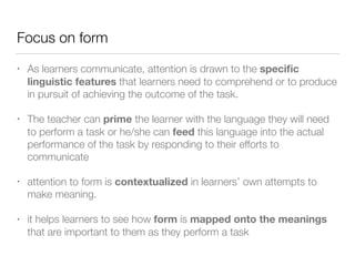 Focus on form
• As learners communicate, attention is drawn to the speciﬁc
linguistic features that learners need to comprehend or to produce
in pursuit of achieving the outcome of the task.
• The teacher can prime the learner with the language they will need
to perform a task or he/she can feed this language into the actual
performance of the task by responding to their efforts to
communicate
• attention to form is contextualized in learners’ own attempts to
make meaning.
• it helps learners to see how form is mapped onto the meanings
that are important to them as they perform a task
 