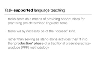 Task-supported language teaching
• tasks serve as a means of providing opportunities for
practising pre-determined linguistic items.
• tasks will by necessity be of the ‘focused’ kind.
• rather than serving as stand-alone activities they ﬁt into
the ‘production’ phase of a traditional present-practice-
produce (PPP) methodology
 