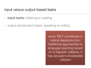 input versus output-based tasks
• input tasks: listening or reading
• output (production) tasks: speaking or writing
since TBLT constitutes a
radical departure from
traditional approaches to
language teaching based
on a linguistic syllabus, it
has aroused considerable
criticism
 