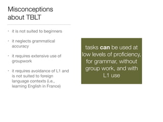 Misconceptions
about TBLT
• it is not suited to beginners

• it neglects grammatical
accuracy

• it requires extensive use of
groupwork

• it requires avoidance of L1 and
is not suited to foreign
language contexts (i.e.,
learning English in France)
tasks can be used at
low levels of proﬁciency,
for grammar, without
group work, and with
L1 use
 