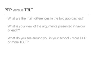 PPP versus TBLT
• What are the main differences in the two approaches?
• What is your view of the arguments presented in favour
of each?
• What do you see around you in your school - more PPP
or more TBLT?
 