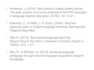 • Anderson, J. (2016). Why practice makes perfect sense:
The past, present and future potential of the PPP paradigm
in language teacher education. ELTED, 19: 14-21.
• Edwards, C., & Willis, J. R. (Eds.). (2005). Teachers
exploring tasks in English language teaching. Basingstoke:
Palgrave Macmillan.
• Ellis, R. (2013). Task-based language teaching:
Responding to the critics. University of Sydney Papers in
TESOL, 8(1), 1-27.
• Ellis, R., & Shintani, N. (2013). Exploring language
pedagogy through second language acquisition research.
Routledge.
 