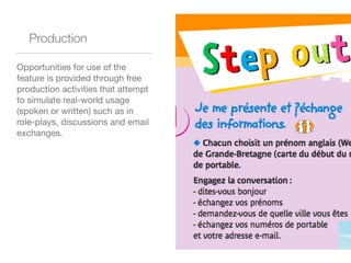 Production
Opportunities for use of the
feature is provided through free
production activities that attempt
to simulate real-world usage
(spoken or written) such as in
role-plays, discussions and email
exchanges. 

 
