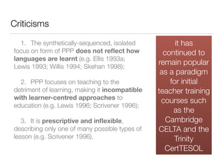 Criticisms
	 1.	 The synthetically-sequenced, isolated
focus on form of PPP does not reﬂect how
languages are learnt (e.g. Ellis 1993a;
Lewis 1993; Willis 1994; Skehan 1998);
	 2.	 PPP focuses on teaching to the
detriment of learning, making it incompatible
with learner-centred approaches to
education (e.g. Lewis 1996; Scrivener 1996);
	 3.	 It is prescriptive and inﬂexible,
describing only one of many possible types of
lesson (e.g. Scrivener 1996).  
it has
continued to
remain popular
as a paradigm
for initial
teacher training
courses such
as the
Cambridge
CELTA and the
Trinity
CertTESOL
 