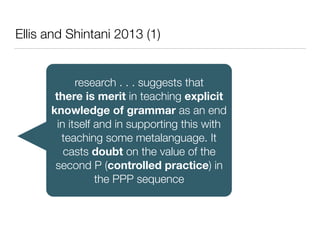 Ellis and Shintani 2013 (1)
research . . . suggests that
there is merit in teaching explicit
knowledge of grammar as an end
in itself and in supporting this with
teaching some metalanguage. It
casts doubt on the value of the
second P (controlled practice) in
the PPP sequence
 