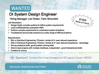 OI System Design Engineer
  Hiring Manager: Lior Dotan, Yariv Simovitch
Job Description:
 Design highly complex systems & define system requirements
 Lead multidisciplinary subsystem R&D
 Perform complex experiments to understand system limitations
 Troubleshoot and provide solutions to a wide range of difficult problems

Requirements:
 BSc in Electrical Engineering / Physics / similar & 5+ year relevant experience
 MSc in Electrical Engineering / Physics / similar & 3+ year relevant experience – advantage
 Strong analytical skills, good problem solving skills
 Able to lead projects with multiple interfaces, independent , good interpersonal skills
 Creative & curious
 