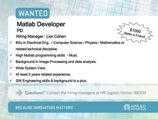 Matlab Developer
    PD
    Hiring Manager : Lior Cohen
 BSc in Electrical Eng. / Computer Science / Physics / Mathematics or
   related technical discipline.
 High Matlab programming skills - Must.
 Background in Image Processing and data analysis.
 Wide System View.
 At least 2 years related experience.
 SW Engineering skills & background is a plus.
 
