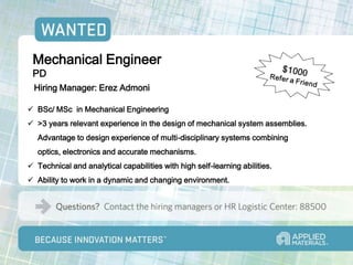 Mechanical Engineer
 PD
 Hiring Manager: Erez Admoni

 BSc/ MSc in Mechanical Engineering
 >3 years relevant experience in the design of mechanical system assemblies.
   Advantage to design experience of multi-disciplinary systems combining
   optics, electronics and accurate mechanisms.
 Technical and analytical capabilities with high self-learning abilities.
 Ability to work in a dynamic and changing environment.
 