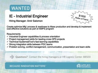 IE - Industrial Engineer
  Hiring Manager: Amir Salomon

Create optimize Mfg’ process & readiness to Mass production and develop & implement
cost effective solutions as part of AMPS program

Requirements:
 Industrial Engineer capabilities & process orientation
 Project management skills for leading cross OPS projects
 Technical Systems&Tool’s fast learning capabilities
 Strong integration skills between PDC teams
 Problem solving, conflict management, communication, presentation and team skills
 