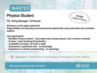Physics Student
PD, Hiring Manager: Tal Kuzniz
Working in a free space optical lab
Responsibility over planning and executing lab experiments using automated and controlled
systems

Job requirements
• BSc/MSc Physics student / dual major that includes physics, from a known university
• At least 1 year remaining till graduation
• Availability of at least 22 hours a week
• Experience in optical lab work - an advantage
• Experience in LabView programming - an advantage
 