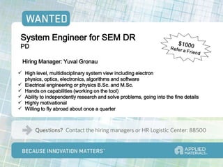 System Engineer for SEM DR
 PD

  Hiring Manager: Yuval Gronau
 High level, multidisciplinary system view including electron
  physics, optics, electronics, algorithms and software
 Electrical engineering or physics B.Sc. and M.Sc.
 Hands on capabilities (working on the tool)
 Ability to independently research and solve problems, going into the fine details
 Highly motivational
 Willing to fly abroad about once a quarter
 