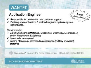 Application Engineer
 Responsible for demos & on site customer support.
 Defining new applications & methodologies to optimize system
  performance.

Requirements:
 B.S in Engineering (Materials, Electronics, Chemistry, Mechanics...)
  and/or Physics with Excellence
 No experience required
 training / teaching / commanding experience (military or civilian) -
  preferred
 