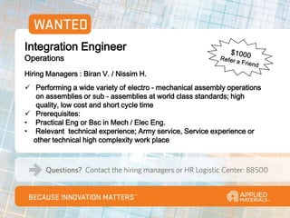 Integration Engineer
Operations
Hiring Managers : Biran V. / Nissim H.
 Performing a wide variety of electro - mechanical assembly operations
   on assemblies or sub - assemblies at world class standards; high
   quality, low cost and short cycle time
 Prerequisites:
• Practical Eng or Bsc in Mech / Elec Eng.
• Relevant technical experience; Army service, Service experience or
  other technical high complexity work place
 