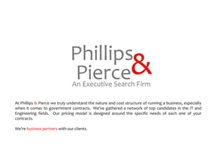 At Phillips  &  Pierce we truly understand the nature and cost structure of running a business, especially when it comes to government contracts.  We’ve gathered a network of top candidates in the IT and Engineering fields.  Our pricing model is designed around the specific needs of each one of your contracts.  We’re  business partners  with our clients. 