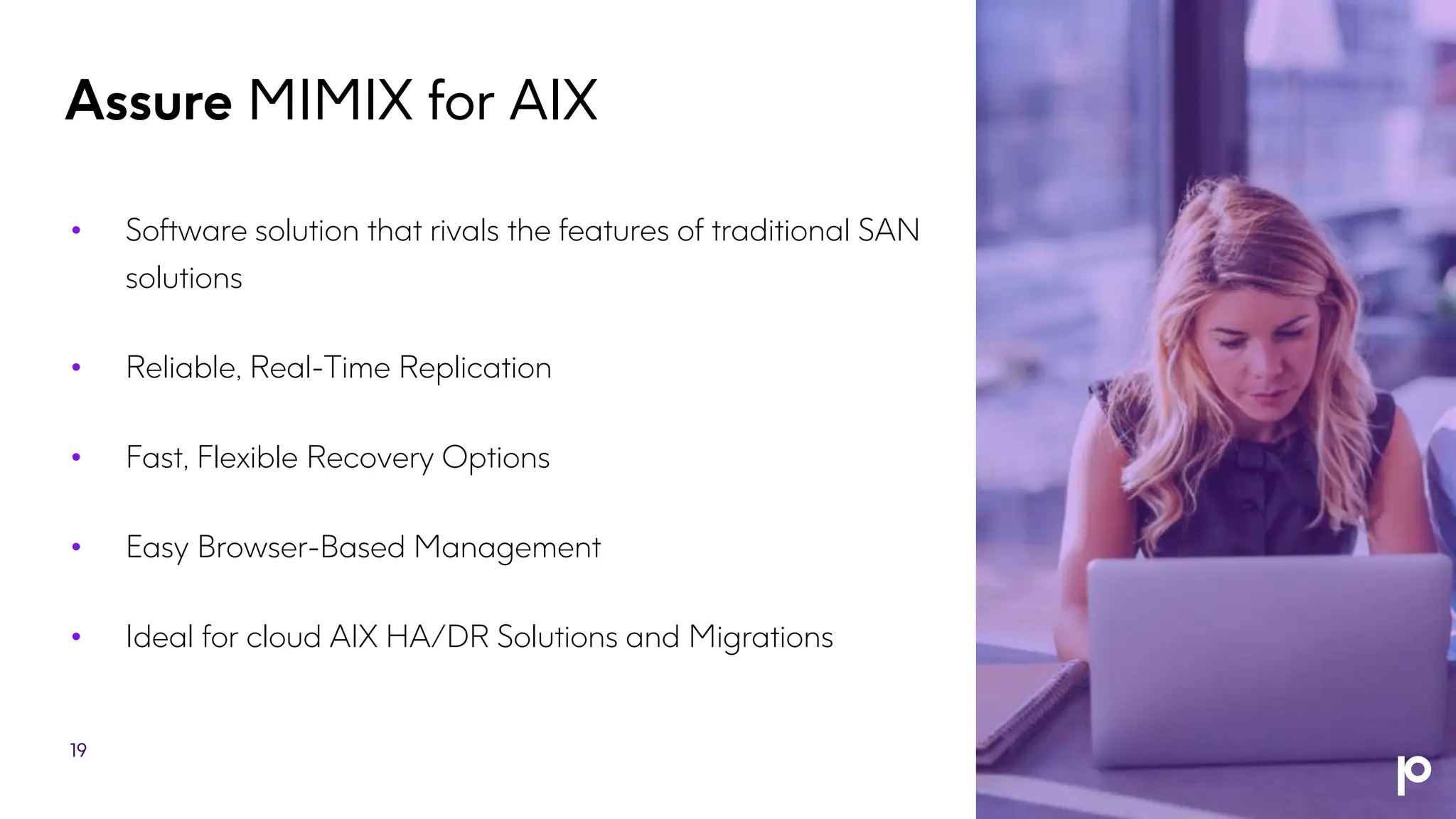 Assure MIMIX for AIX
• Software solution that rivals the features of traditional SAN
solutions
• Reliable, Real-Time Replication
• Fast, Flexible Recovery Options
• Easy Browser-Based Management
• Ideal for cloud AIX HA/DR Solutions and Migrations
19
 