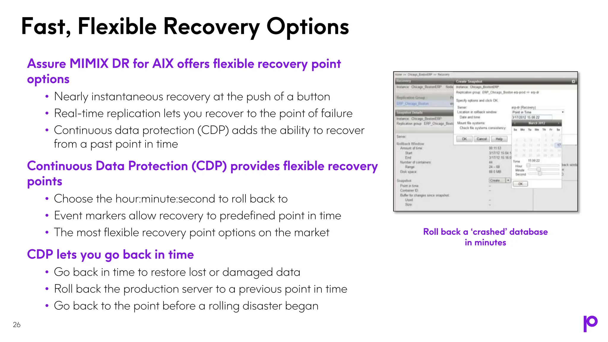 Fast, Flexible Recovery Options
26
Assure MIMIX DR for AIX offers flexible recovery point
options
• Nearly instantaneous recovery at the push of a button
• Real-time replication lets you recover to the point of failure
• Continuous data protection (CDP) adds the ability to recover
from a past point in time
Continuous Data Protection (CDP) provides flexible recovery
points
• Choose the hour:minute:second to roll back to
• Event markers allow recovery to predefined point in time
• The most flexible recovery point options on the market
CDP lets you go back in time
• Go back in time to restore lost or damaged data
• Roll back the production server to a previous point in time
• Go back to the point before a rolling disaster began
Roll back a ‘crashed’ database
in minutes
 