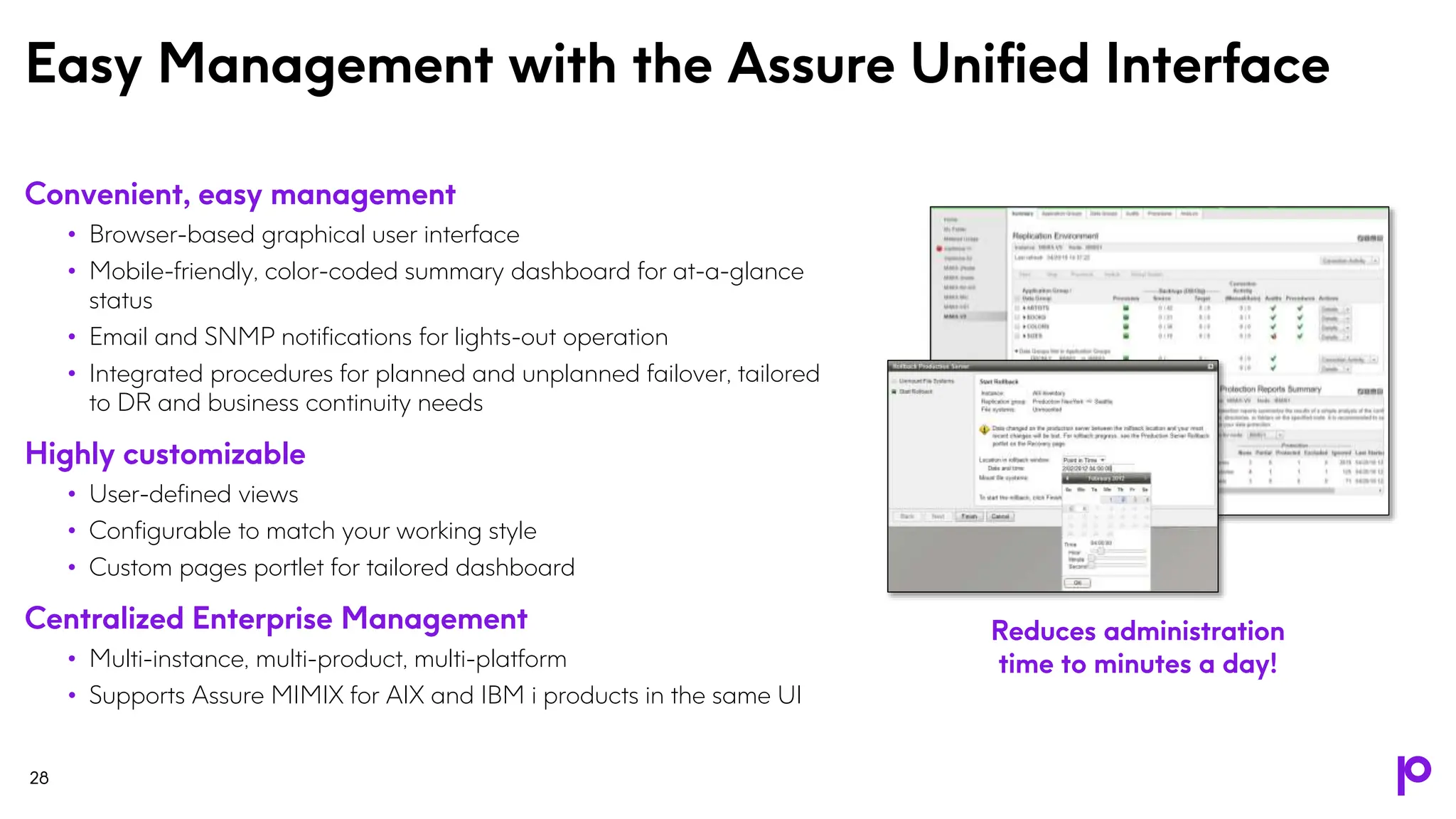 Easy Management with the Assure Unified Interface
28
Convenient, easy management
• Browser-based graphical user interface
• Mobile-friendly, color-coded summary dashboard for at-a-glance
status
• Email and SNMP notifications for lights-out operation
• Integrated procedures for planned and unplanned failover, tailored
to DR and business continuity needs
Highly customizable
• User-defined views
• Configurable to match your working style
• Custom pages portlet for tailored dashboard
Centralized Enterprise Management
• Multi-instance, multi-product, multi-platform
• Supports Assure MIMIX for AIX and IBM i products in the same UI
Reduces administration
time to minutes a day!
 