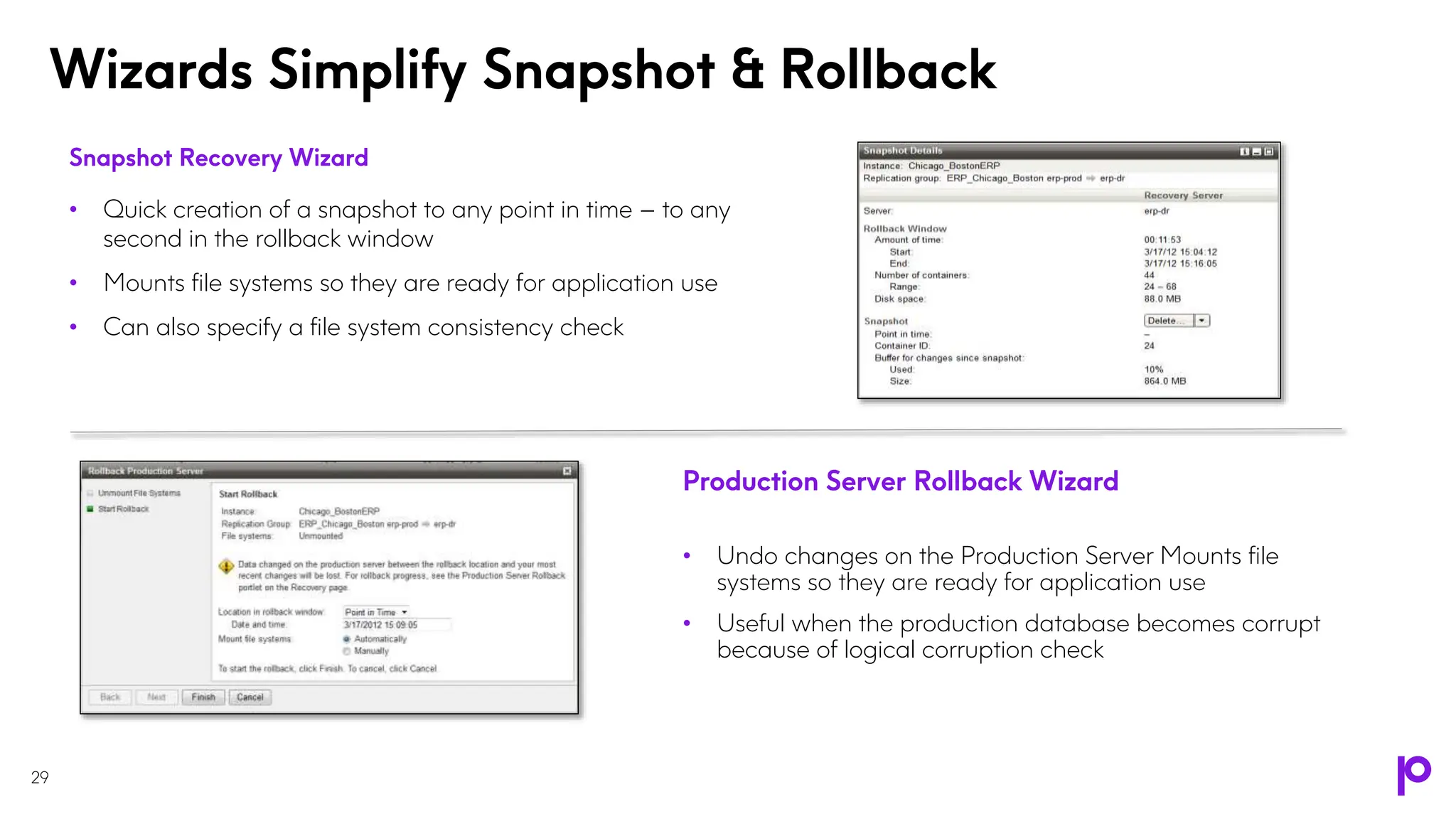 Wizards Simplify Snapshot & Rollback
29
Snapshot Recovery Wizard
• Quick creation of a snapshot to any point in time – to any
second in the rollback window
• Mounts file systems so they are ready for application use
• Can also specify a file system consistency check
Production Server Rollback Wizard
• Undo changes on the Production Server Mounts file
systems so they are ready for application use
• Useful when the production database becomes corrupt
because of logical corruption check
 