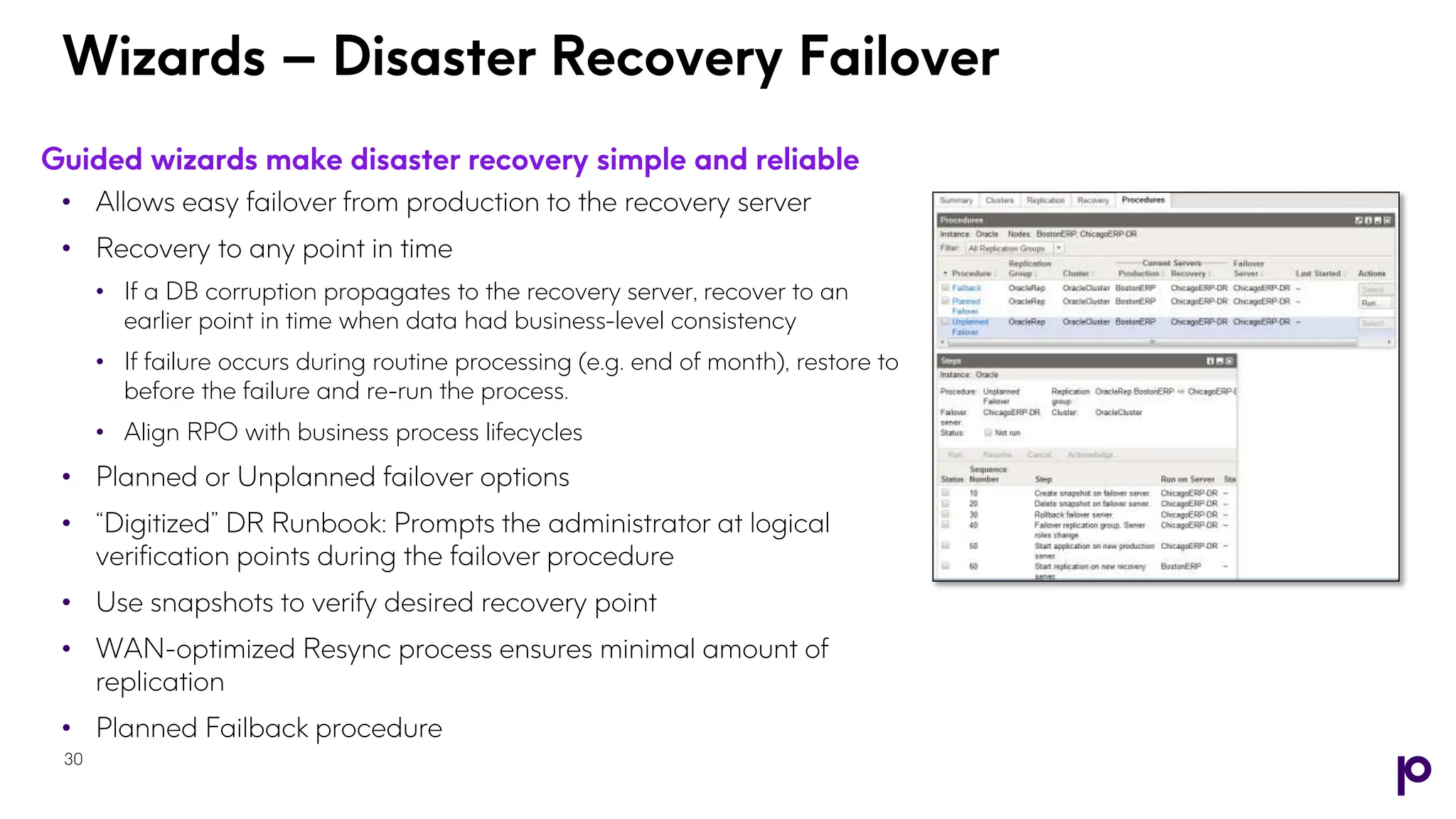 Guided wizards make disaster recovery simple and reliable
• Allows easy failover from production to the recovery server
• Recovery to any point in time
• If a DB corruption propagates to the recovery server, recover to an
earlier point in time when data had business-level consistency
• If failure occurs during routine processing (e.g. end of month), restore to
before the failure and re-run the process.
• Align RPO with business process lifecycles
• Planned or Unplanned failover options
• “Digitized” DR Runbook: Prompts the administrator at logical
verification points during the failover procedure
• Use snapshots to verify desired recovery point
• WAN-optimized Resync process ensures minimal amount of
replication
• Planned Failback procedure
30
Wizards – Disaster Recovery Failover
 