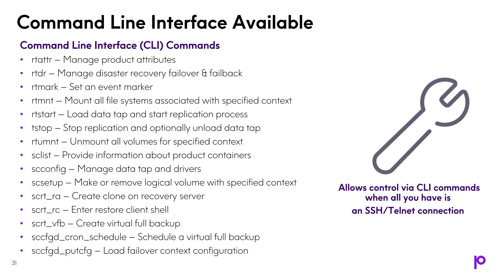 Command Line Interface Available
31
Command Line Interface (CLI) Commands
• rtattr – Manage product attributes
• rtdr – Manage disaster recovery failover & failback
• rtmark – Set an event marker
• rtmnt – Mount all file systems associated with specified context
• rtstart – Load data tap and start replication process
• tstop – Stop replication and optionally unload data tap
• rtumnt – Unmount all volumes for specified context
• sclist – Provide information about product containers
• scconfig – Manage data tap and drivers
• scsetup – Make or remove logical volume with specified context
• scrt_ra – Create clone on recovery server
• scrt_rc – Enter restore client shell
• scrt_vfb – Create virtual full backup
• sccfgd_cron_schedule – Schedule a virtual full backup
• sccfgd_putcfg – Load failover context configuration
Allows control via CLI commands
when all you have is
an SSH/Telnet connection
 