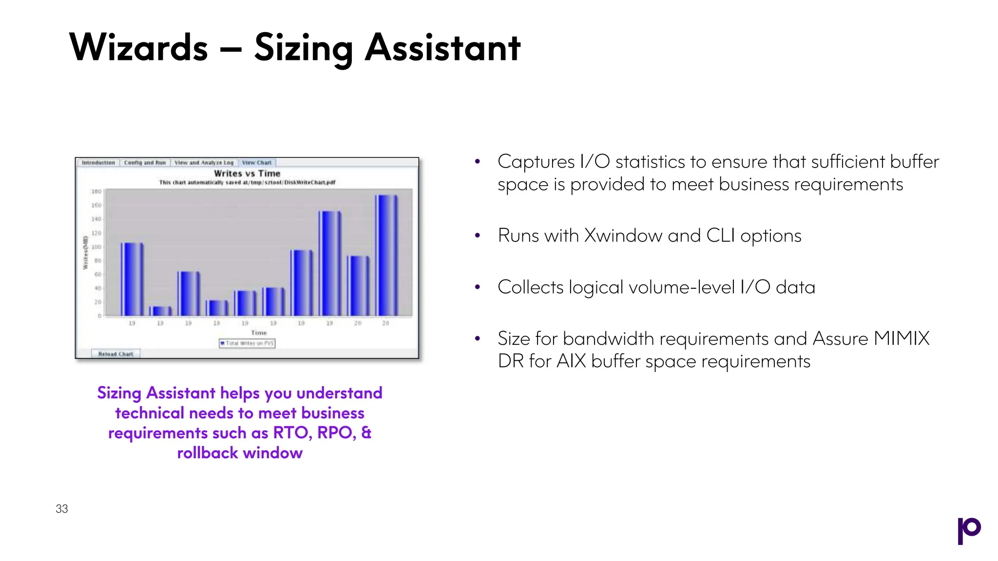 Wizards – Sizing Assistant
33
• Captures I/O statistics to ensure that sufficient buffer
space is provided to meet business requirements
• Runs with Xwindow and CLI options
• Collects logical volume-level I/O data
• Size for bandwidth requirements and Assure MIMIX
DR for AIX buffer space requirements
Sizing Assistant helps you understand
technical needs to meet business
requirements such as RTO, RPO, &
rollback window
33
 