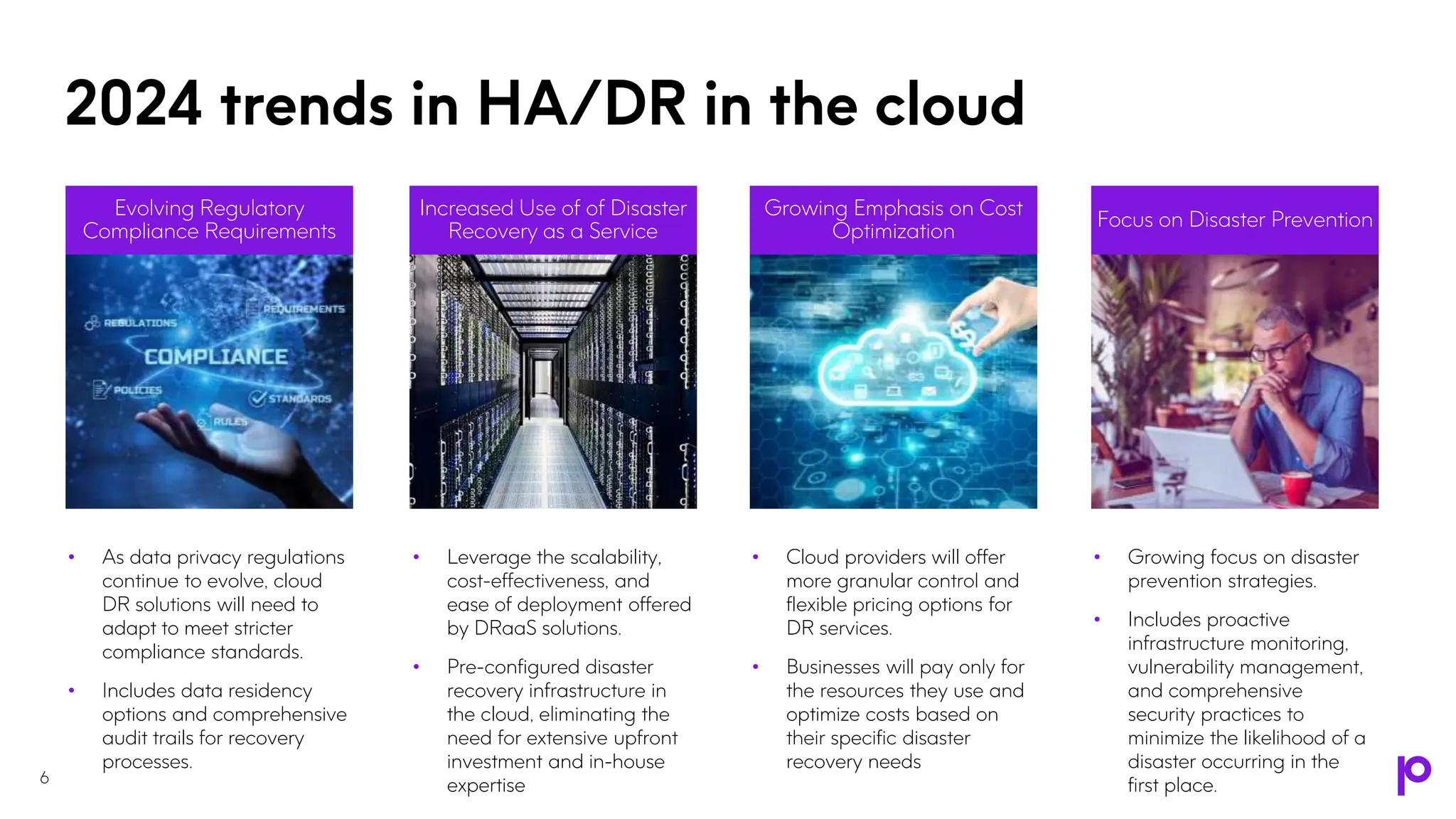 • As data privacy regulations
continue to evolve, cloud
DR solutions will need to
adapt to meet stricter
compliance standards.
• Includes data residency
options and comprehensive
audit trails for recovery
processes.
Evolving Regulatory
Compliance Requirements
• Cloud providers will offer
more granular control and
flexible pricing options for
DR services.
• Businesses will pay only for
the resources they use and
optimize costs based on
their specific disaster
recovery needs
Growing Emphasis on Cost
Optimization
• Growing focus on disaster
prevention strategies.
• Includes proactive
infrastructure monitoring,
vulnerability management,
and comprehensive
security practices to
minimize the likelihood of a
disaster occurring in the
first place.
Focus on Disaster Prevention
6
2024 trends in HA/DR in the cloud
• Leverage the scalability,
cost-effectiveness, and
ease of deployment offered
by DRaaS solutions.
• Pre-configured disaster
recovery infrastructure in
the cloud, eliminating the
need for extensive upfront
investment and in-house
expertise
Increased Use of of Disaster
Recovery as a Service
 