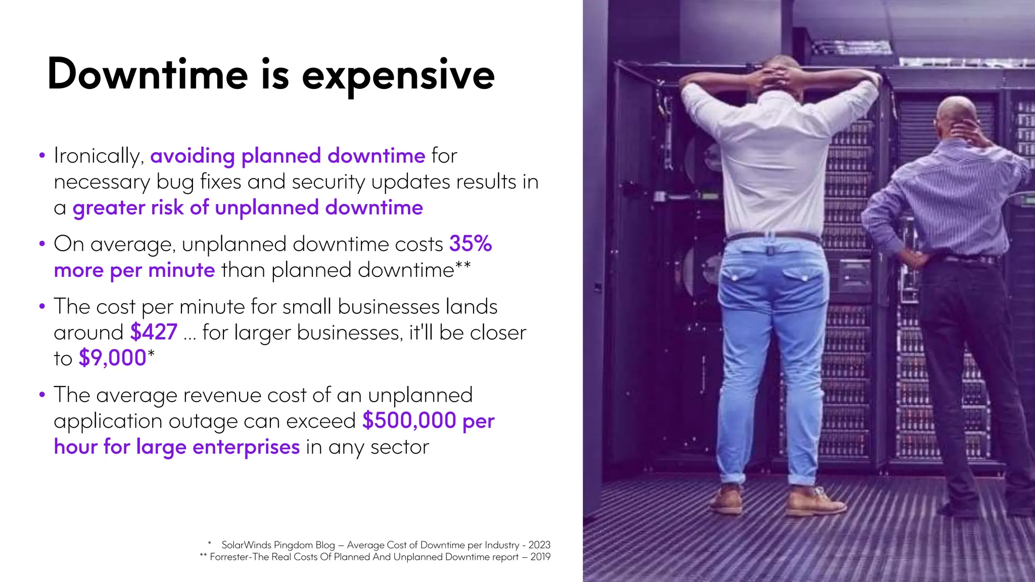 Downtime is expensive
• Ironically, avoiding planned downtime for
necessary bug fixes and security updates results in
a greater risk of unplanned downtime
• On average, unplanned downtime costs 35%
more per minute than planned downtime**
• The cost per minute for small businesses lands
around $427 … for larger businesses, it'll be closer
to $9,000*
• The average revenue cost of an unplanned
application outage can exceed $500,000 per
hour for large enterprises in any sector
* SolarWinds Pingdom Blog – Average Cost of Downtime per Industry - 2023
** Forrester-The Real Costs Of Planned And Unplanned Downtime report – 2019
 