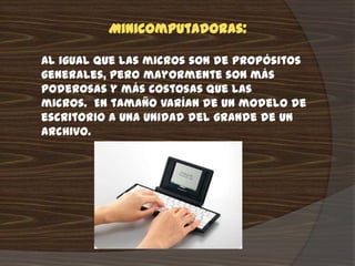 Minicomputadoras:

Al igual que las micros son de propósitos
generales, pero mayormente son más
poderosas y más costosas que las
micros. En tamaño varían de un modelo de
escritorio a una unidad del grande de un
archivo.
 