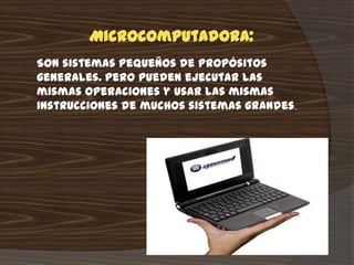 Microcomputadora:
Son sistemas pequeños de propósitos
generales. Pero pueden ejecutar las
mismas operaciones y usar las mismas
instrucciones de muchos sistemas grandes.
 