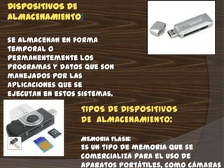 DISPOSITIVOS DE
ALMACENAMIENTO:

se almacenan en forma
temporal o
permanentemente los
programas y datos que son
manejados por las
aplicaciones que se
ejecutan en estos sistemas.

                  TIPOS DE DISPOSITIVOS
                  DE ALMACENAMIENTO:

                  MEMORIA FLASH:
                  Es un tipo de memoria que se
                  comercializa para el uso de
                  aparatos portátiles, como cámaras
 