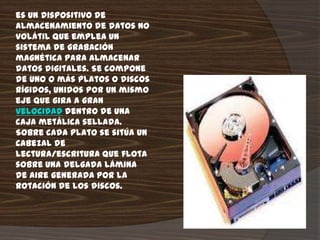 es un dispositivo de
almacenamiento de datos no
volátil que emplea un
sistema de grabación
magnética para almacenar
datos digitales. Se compone
de uno o más platos o discos
rígidos, unidos por un mismo
eje que gira a gran
velocidad dentro de una
caja metálica sellada.
Sobre cada plato se sitúa un
cabezal de
lectura/escritura que flota
sobre una delgada lámina
de aire generada por la
rotación de los discos.
 