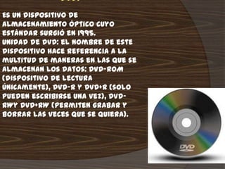 DVD:
Es un dispositivo de
almacenamiento óptico cuyo
estándar surgió en 1995.
Unidad de DVD: el nombre de este
dispositivo hace referencia a la
multitud de maneras en las que se
almacenan los datos: DVD-ROM
(dispositivo de lectura
únicamente), DVD-R y DVD+R (solo
pueden escribirse una vez), DVD-
RWy DVD+RW (permiten grabar y
borrar las veces que se quiera).
 